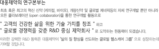 대웅제약의 연구본부는 혁신신약(케미컬, 바이오), 개량신약, 천연물 신약 등의 자체 연구개발 뿐만 아니라 open collaboration을 통한 연구개발 활동으로 고객의 건강한 삶을 위한 기술 가치를 창조 하고 글로벌 경쟁력을 갖춘 R&D 중심 제약회사로 도약하는 원동력이 되겠습니다. 이러한 강력한 R&D 동력은 대웅제약의 삶의질 향상을 선도하는 글로벌 헬스케어 구룹으로 성장하는데 기여할 것입니다.