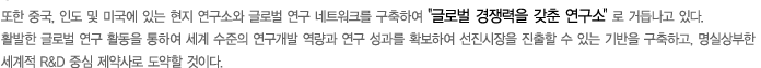 또한 중국, 인도 및 미국에 있는 현지 연구소와 글로벌 연구네트워크를 구축하여 글로벌 경쟁력을 갖춘 연구소로 거듭나고 있다. 활발한 글로벌 연구활동을 통하여 세계수준의 연구개발 역량과 연구성과를 확보하여 선진시장을 진출할 수 있는 기반을 구축하고, 명실상부한 세계적 R&D 중심 제약사로 도약할 것이다. 