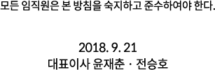 모든 임직원은 본 방침을 숙지하고 준수하여야 한다. 2018. 9. 21 대표이사 윤재춘 · 전승호